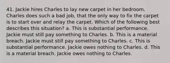 41. Jackie hires Charles to lay new carpet in her bedroom. Charles does such a bad job, that the only way to fix the carpet is to start over and relay the carpet. Which of the following best describes this situation? a. This is substantial performance. Jackie must still pay something to Charles. b. This is a material breach. Jackie must still pay something to Charles. c. This is substantial performance. Jackie owes nothing to Charles. d. This is a material breach. Jackie owes nothing to Charles.