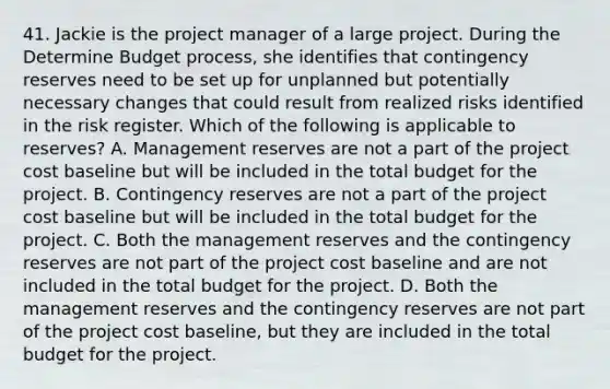 41. Jackie is the project manager of a large project. During the Determine Budget process, she identifies that contingency reserves need to be set up for unplanned but potentially necessary changes that could result from realized risks identified in the risk register. Which of the following is applicable to reserves? A. Management reserves are not a part of the project cost baseline but will be included in the total budget for the project. B. Contingency reserves are not a part of the project cost baseline but will be included in the total budget for the project. C. Both the management reserves and the contingency reserves are not part of the project cost baseline and are not included in the total budget for the project. D. Both the management reserves and the contingency reserves are not part of the project cost baseline, but they are included in the total budget for the project.