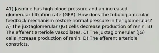 41) Jasmine has high blood pressure and an increased glomerular filtration rate (GFR). How does the tubuloglomerular feedback mechanism restore normal pressure in her glomerulus? A) The juxtaglomerular (JG) cells decrease production of renin. B) The afferent arteriole vasodilates. C) The juxtaglomerular (JG) cells increase production of renin. D) The efferent arteriole constricts.