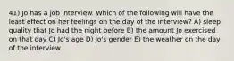 41) Jo has a job interview. Which of the following will have the least effect on her feelings on the day of the interview? A) sleep quality that Jo had the night before B) the amount Jo exercised on that day C) Jo's age D) Jo's gender E) the weather on the day of the interview