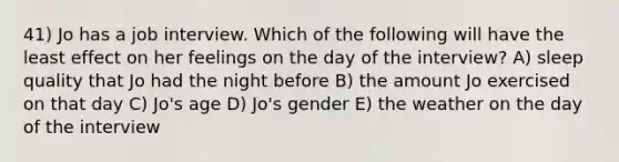 41) Jo has a job interview. Which of the following will have the least effect on her feelings on the day of the interview? A) sleep quality that Jo had the night before B) the amount Jo exercised on that day C) Jo's age D) Jo's gender E) the weather on the day of the interview