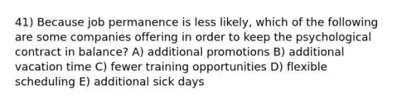 41) Because job permanence is less likely, which of the following are some companies offering in order to keep the psychological contract in balance? A) additional promotions B) additional vacation time C) fewer training opportunities D) flexible scheduling E) additional sick days