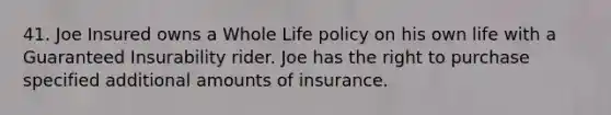 41. Joe Insured owns a Whole Life policy on his own life with a Guaranteed Insurability rider. Joe has the right to purchase specified additional amounts of insurance.