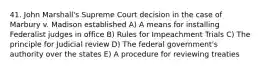 41. John Marshall's Supreme Court decision in the case of Marbury v. Madison established A) A means for installing Federalist judges in office B) Rules for Impeachment Trials C) The principle for Judicial review D) The federal government's authority over the states E) A procedure for reviewing treaties