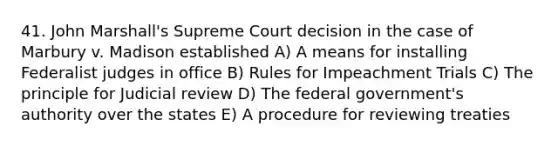 41. John Marshall's Supreme Court decision in the case of Marbury v. Madison established A) A means for installing Federalist judges in office B) Rules for Impeachment Trials C) The principle for Judicial review D) The federal government's authority over the states E) A procedure for reviewing treaties