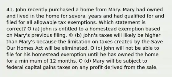 41. John recently purchased a home from Mary. Mary had owned and lived in the home for several years and had qualified for and filed for all allowable tax exemptions. Which statement is correct? O (a) John is entitled to a homestead exemption based on Mary's previous filing. © (b) John's taxes will likely be higher than Mary's because the limitation on taxes created by the Save Our Homes Act will be eliminated. O (c) John will not be able to file for his homestead exemption until he has owned the home for a minimum of 12 months. O (d) Mary will be subject to federal capital gains taxes on any profit derived from the sale.