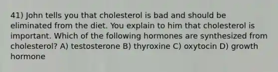 41) John tells you that cholesterol is bad and should be eliminated from the diet. You explain to him that cholesterol is important. Which of the following hormones are synthesized from cholesterol? A) testosterone B) thyroxine C) oxytocin D) growth hormone