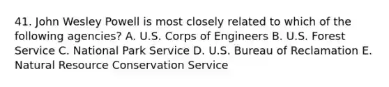 41. John Wesley Powell is most closely related to which of the following agencies? A. U.S. Corps of Engineers B. U.S. Forest Service C. National Park Service D. U.S. Bureau of Reclamation E. Natural Resource Conservation Service