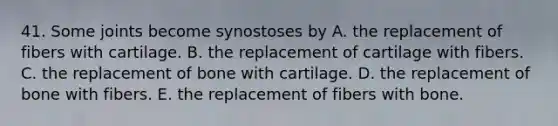 41. Some joints become synostoses by A. the replacement of fibers with cartilage. B. the replacement of cartilage with fibers. C. the replacement of bone with cartilage. D. the replacement of bone with fibers. E. the replacement of fibers with bone.