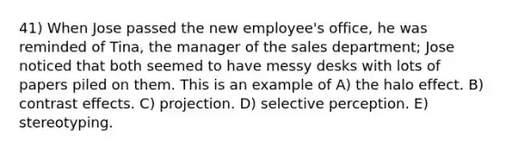 41) When Jose passed the new employee's office, he was reminded of Tina, the manager of the sales department; Jose noticed that both seemed to have messy desks with lots of papers piled on them. This is an example of A) the halo effect. B) contrast effects. C) projection. D) selective perception. E) stereotyping.