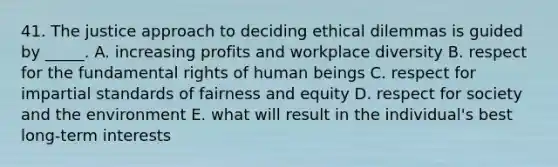 41. The justice approach to deciding ethical dilemmas is guided by _____. A. increasing profits and workplace diversity B. respect for the fundamental rights of human beings C. respect for impartial standards of fairness and equity D. respect for society and the environment E. what will result in the individual's best long-term interests