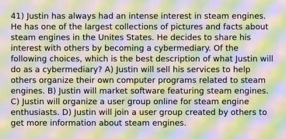 41) Justin has always had an intense interest in steam engines. He has one of the largest collections of pictures and facts about steam engines in the Unites States. He decides to share his interest with others by becoming a cybermediary. Of the following choices, which is the best description of what Justin will do as a cybermediary? A) Justin will sell his services to help others organize their own computer programs related to steam engines. B) Justin will market software featuring steam engines. C) Justin will organize a user group online for steam engine enthusiasts. D) Justin will join a user group created by others to get more information about steam engines.