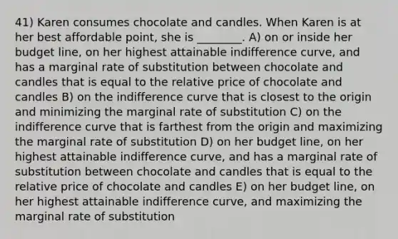 41) Karen consumes chocolate and candles. When Karen is at her best affordable point, she is ________. A) on or inside her budget line, on her highest attainable indifference curve, and has a marginal rate of substitution between chocolate and candles that is equal to the relative price of chocolate and candles B) on the indifference curve that is closest to the origin and minimizing the marginal rate of substitution C) on the indifference curve that is farthest from the origin and maximizing the marginal rate of substitution D) on her budget line, on her highest attainable indifference curve, and has a marginal rate of substitution between chocolate and candles that is equal to the relative price of chocolate and candles E) on her budget line, on her highest attainable indifference curve, and maximizing the marginal rate of substitution