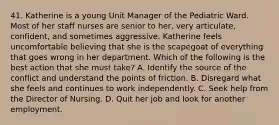 41. Katherine is a young Unit Manager of the Pediatric Ward. Most of her staff nurses are senior to her, very articulate, confident, and sometimes aggressive. Katherine feels uncomfortable believing that she is the scapegoat of everything that goes wrong in her department. Which of the following is the best action that she must take? A. Identify the source of the conflict and understand the points of friction. B. Disregard what she feels and continues to work independently. C. Seek help from the Director of Nursing. D. Quit her job and look for another employment.