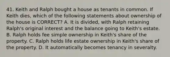 41. Keith and Ralph bought a house as tenants in common. If Keith dies, which of the following statements about ownership of the house is CORRECT? A. It is divided, with Ralph retaining Ralph's original interest and the balance going to Keith's estate. B. Ralph holds fee simple ownership in Keith's share of the property. C. Ralph holds life estate ownership in Keith's share of the property. D. It automatically becomes tenancy in severalty.