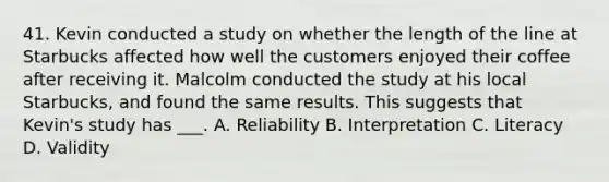 41. Kevin conducted a study on whether the length of the line at Starbucks affected how well the customers enjoyed their coffee after receiving it. Malcolm conducted the study at his local Starbucks, and found the same results. This suggests that Kevin's study has ___. A. Reliability B. Interpretation C. Literacy D. Validity