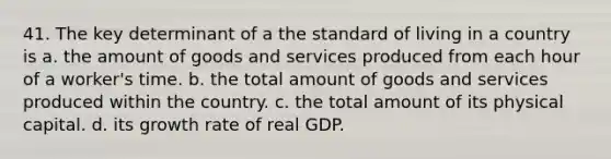 41. The key determinant of a the standard of living in a country is a. the amount of goods and services produced from each hour of a worker's time. b. the total amount of goods and services produced within the country. c. the total amount of its physical capital. d. its growth rate of real GDP.