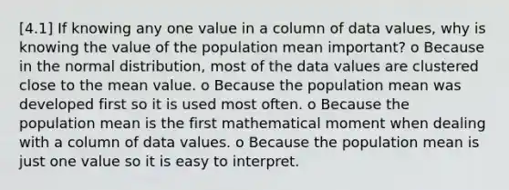 [4.1] If knowing any one value in a column of data values, why is knowing the value of the population mean important? o Because in the normal distribution, most of the data values are clustered close to the mean value. o Because the population mean was developed first so it is used most often. o Because the population mean is the first mathematical moment when dealing with a column of data values. o Because the population mean is just one value so it is easy to interpret.