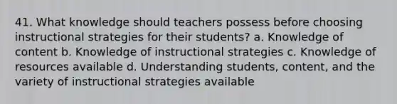 41. What knowledge should teachers possess before choosing instructional strategies for their students? a. Knowledge of content b. Knowledge of instructional strategies c. Knowledge of resources available d. Understanding students, content, and the variety of instructional strategies available