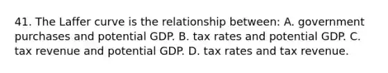 41. The Laffer curve is the relationship between: A. government purchases and potential GDP. B. tax rates and potential GDP. C. tax revenue and potential GDP. D. tax rates and tax revenue.