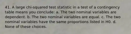 41. A large chi-squared test statistic in a test of a contingency table means you conclude: a. The two nominal variables are dependent. b. The two nominal variables are equal. c. The two nominal variables have the same proportions listed in H0. d. None of these choices.