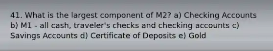 41. What is the largest component of M2? a) Checking Accounts b) M1 - all cash, traveler's checks and checking accounts c) Savings Accounts d) Certificate of Deposits e) Gold