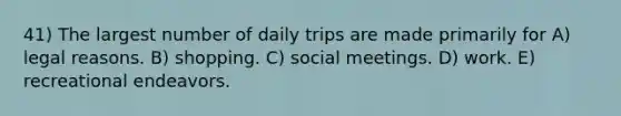 41) The largest number of daily trips are made primarily for A) legal reasons. B) shopping. C) social meetings. D) work. E) recreational endeavors.