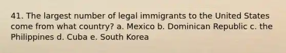 41. The largest number of legal immigrants to the United States come from what country? a. Mexico b. Dominican Republic c. the Philippines d. Cuba e. South Korea