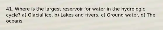 41. Where is the largest reservoir for water in the hydrologic cycle? a) Glacial ice. b) Lakes and rivers. c) Ground water. d) The oceans.