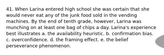 41. When Larina entered high school she was certain that she would never eat any of the junk food sold in the vending machines. By the end of tenth grade, however, Larina was munching on at least one bag of chips a day. Larina's experience best illustrates a. the availability heuristic. b. confirmation bias. c. overconfidence. d. the framing effect. e. the belief perseverance phenomenon.