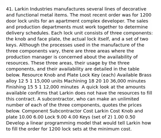 41. Larkin Industries manufactures several lines of decorative and functional metal items. The most recent order was for 1200 door lock units for an apartment complex developer. The sales and production departments must work together to determine delivery schedules. Each lock unit consists of three components: the knob and face plate, the actual lock itself, and a set of two keys. Although the processes used in the manufacture of the three components vary, there are three areas where the production manager is concerned about the availability of resources. These three areas, their usage by the three components, and their availability are detailed in the table below. Resource Knob and Plate Lock Key (each) Available Brass alloy 12 5 1 15,000 units Machining 18 20 10 36,000 minutes Finishing 15 5 1 12,000 minutes ​ A quick look at the amounts available confirms that Larkin does not have the resources to fill this contract. A subcontractor, who can make an unlimited number of each of the three components, quotes the prices below. Component Subcontractor Cost Larkin Cost Knob and plate 10.00 6.00 Lock 9.00 4.00 Keys (set of 2) 1.00 0.50 ​ Develop a linear programming model that would tell Larkin how to fill the order for 1200 lock sets at the minimum cost.