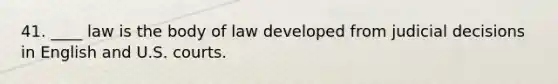 41. ____ law is the body of law developed from judicial decisions in English and U.S. courts.