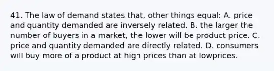 41. The law of demand states that, other things equal: A. price and quantity demanded are inversely related. B. the larger the number of buyers in a market, the lower will be product price. C. price and quantity demanded are directly related. D. consumers will buy more of a product at high prices than at lowprices.