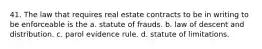 41. The law that requires real estate contracts to be in writing to be enforceable is the a. statute of frauds. b. law of descent and distribution. c. parol evidence rule. d. statute of limitations.