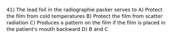 41) The lead foil in the radiographie packer serves to A) Protect the film from cold temperatures B) Protect the film from scatter radiation C) Produces a pattern on the film if the film is placed in the patient's mouth backward D) B and C