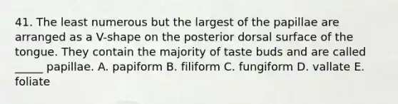 41. The least numerous but the largest of the papillae are arranged as a V-shape on the posterior dorsal surface of the tongue. They contain the majority of taste buds and are called _____ papillae. A. papiform B. filiform C. fungiform D. vallate E. foliate