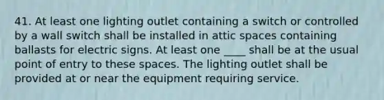 41. At least one lighting outlet containing a switch or controlled by a wall switch shall be installed in attic spaces containing ballasts for electric signs. At least one ____ shall be at the usual point of entry to these spaces. The lighting outlet shall be provided at or near the equipment requiring service.