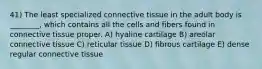 41) The least specialized connective tissue in the adult body is ________, which contains all the cells and fibers found in connective tissue proper. A) hyaline cartilage B) areolar connective tissue C) reticular tissue D) fibrous cartilage E) dense regular connective tissue