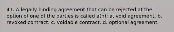 41. ​A legally binding agreement that can be rejected at the option of one of the parties is called a(n): a. ​​void agreement. b. ​​revoked contract. c. ​voidable contract. d. ​​optional agreement.