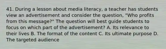 41. During a lesson about media literacy, a teacher has students view an advertisement and consider the question, "Who profits from this message?" The question will best guide students to focus on which part of the advertisement? A. Its relevance to their lives B. The format of the content C. Its ultimate purpose D. The targeted audience