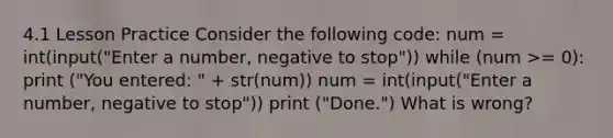 4.1 Lesson Practice Consider the following code: num = int(input("Enter a number, negative to stop")) while (num >= 0): print ("You entered: " + str(num)) num = int(input("Enter a number, negative to stop")) print ("Done.") What is wrong?