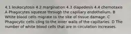 4.1 leukocytosis 4.2 margination 4.3 diapedesis 4.4 chemotaxis A Phagocytes squeeze through the capillary endothelium. B White blood cells migrate to the site of tissue damage. C Phagocytic cells cling to the inner walls of the capillaries. D The number of white blood cells that are in circulation increases.