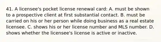 41. A licensee's pocket license renewal card: A. must be shown to a prospective client at first substantial contact. B. must be carried on his or her person while doing business as a real estate licensee. C. shows his or her license number and MLS number. D. shows whether the licensee's license is active or inactive.