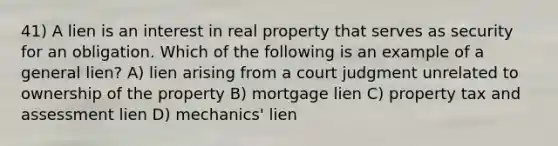 41) A lien is an interest in real property that serves as security for an obligation. Which of the following is an example of a general lien? A) lien arising from a court judgment unrelated to ownership of the property B) mortgage lien C) property tax and assessment lien D) mechanics' lien