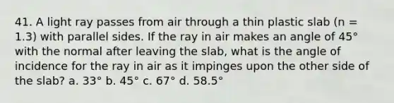 41. A light ray passes from air through a thin plastic slab (n = 1.3) with parallel sides. If the ray in air makes an angle of 45° with the normal after leaving the slab, what is the angle of incidence for the ray in air as it impinges upon the other side of the slab? a. 33° b. 45° c. 67° d. 58.5°