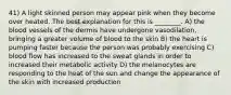 41) A light skinned person may appear pink when they become over heated. The best explanation for this is ________. A) the blood vessels of the dermis have undergone vasodilation, bringing a greater volume of blood to the skin B) the heart is pumping faster because the person was probably exercising C) blood flow has increased to the sweat glands in order to increased their metabolic activity D) the melanocytes are responding to the heat of the sun and change the appearance of the skin with increased production