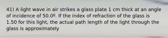 41) A light wave in air strikes a glass plate 1 cm thick at an angle of incidence of 50.0º. If the index of refraction of the glass is 1.50 for this light, the actual path length of the light through the glass is approximately