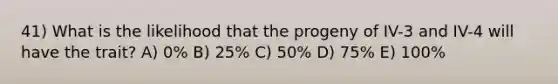 41) What is the likelihood that the progeny of IV-3 and IV-4 will have the trait? A) 0% B) 25% C) 50% D) 75% E) 100%