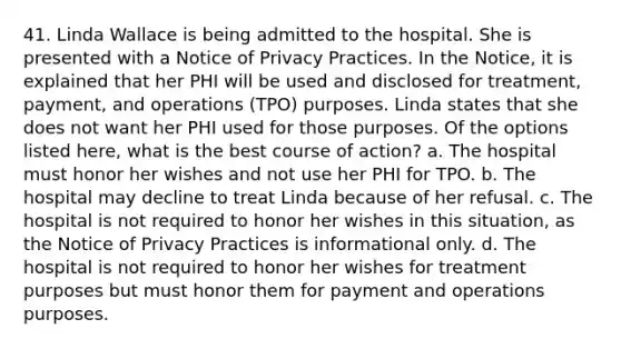 41. Linda Wallace is being admitted to the hospital. She is presented with a Notice of Privacy Practices. In the Notice, it is explained that her PHI will be used and disclosed for treatment, payment, and operations (TPO) purposes. Linda states that she does not want her PHI used for those purposes. Of the options listed here, what is the best course of action? a. The hospital must honor her wishes and not use her PHI for TPO. b. The hospital may decline to treat Linda because of her refusal. c. The hospital is not required to honor her wishes in this situation, as the Notice of Privacy Practices is informational only. d. The hospital is not required to honor her wishes for treatment purposes but must honor them for payment and operations purposes.