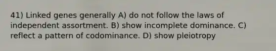 41) Linked genes generally A) do not follow the laws of independent assortment. B) show incomplete dominance. C) reflect a pattern of codominance. D) show pleiotropy